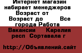 Интернет-магазин набирает менеджеров › Возраст от ­ 18 › Возраст до ­ 58 - Все города Работа » Вакансии   . Карелия респ.,Сортавала г.